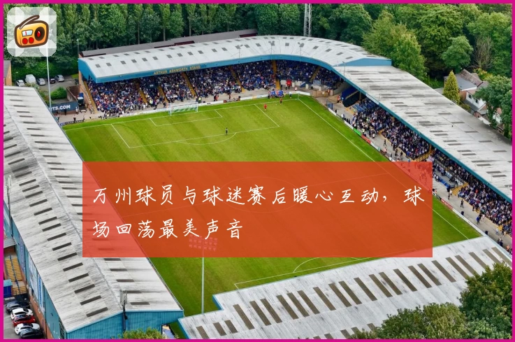 万州球员与球迷赛后暖心互动，球场回荡最美声音