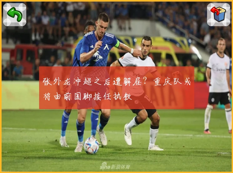 张外龙冲超之后遭解雇？重庆队或将由前国脚接任执教
