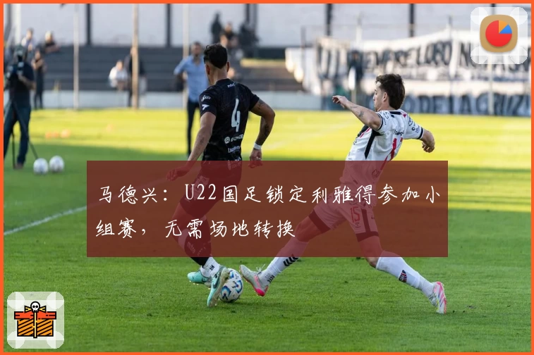 马德兴:U22国足锁定利雅得参加小组赛,无需场地转换