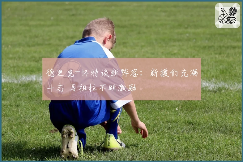 德里克-怀特谈新阵容：新援们充满斗志 马祖拉不断激励