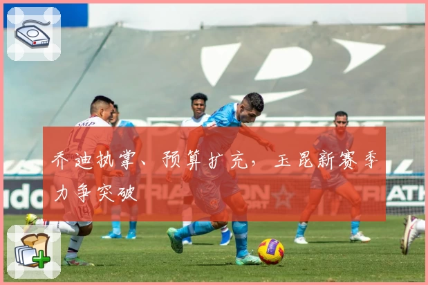 乔迪执掌、预算扩充，玉昆新赛季力争突破