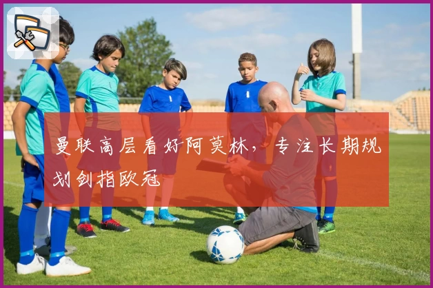 曼联高层看好阿莫林，专注长期规划剑指欧冠