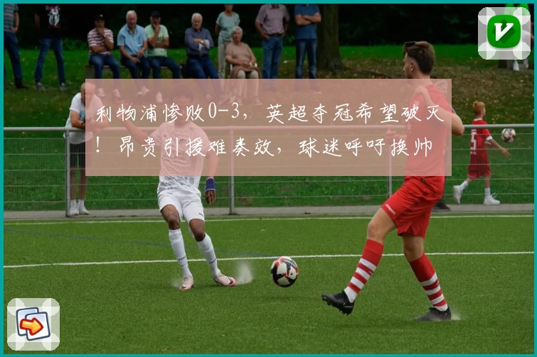 利物浦惨败0-3，英超夺冠希望破灭！昂贵引援难奏效，球迷呼吁换帅