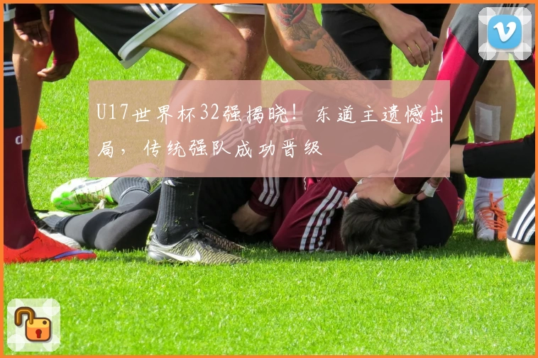 U17世界杯32强揭晓!东道主遗憾出局,传统强队成功晋级