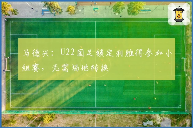 马德兴：U22国足锁定利雅得参加小组赛，无需场地转换