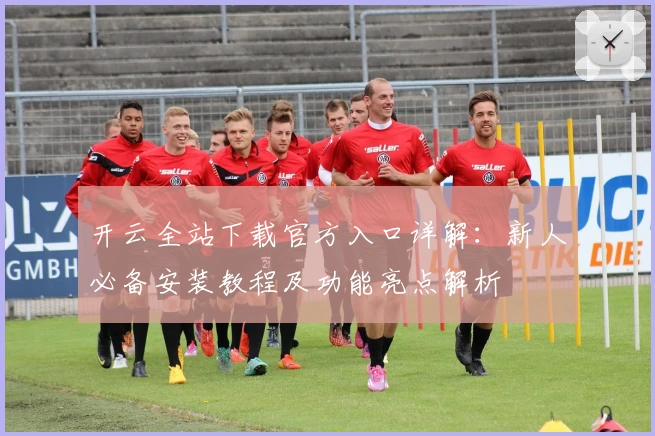开云全站下载官方入口详解：新人必备安装教程及功能亮点解析
