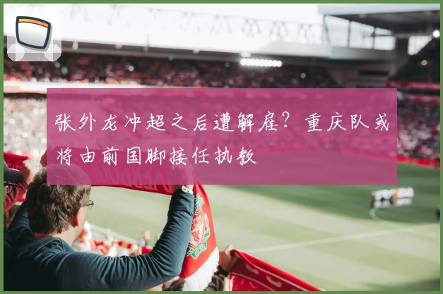 张外龙冲超之后遭解雇？重庆队或将由前国脚接任执教