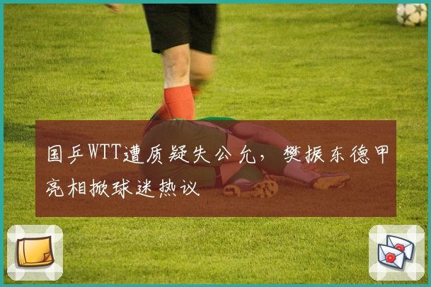 国乒WTT遭质疑失公允，樊振东德甲亮相掀球迷热议