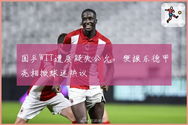 国乒WTT遭质疑失公允，樊振东德甲亮相掀球迷热议
