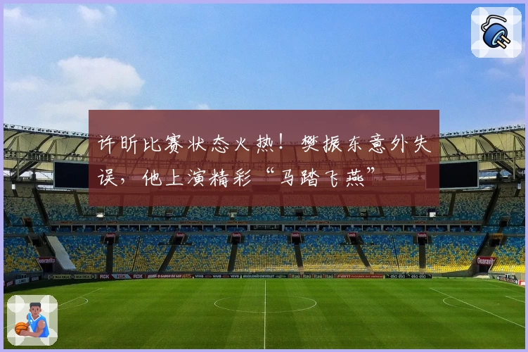 许昕比赛状态火热！樊振东意外失误，他上演精彩“马踏飞燕”