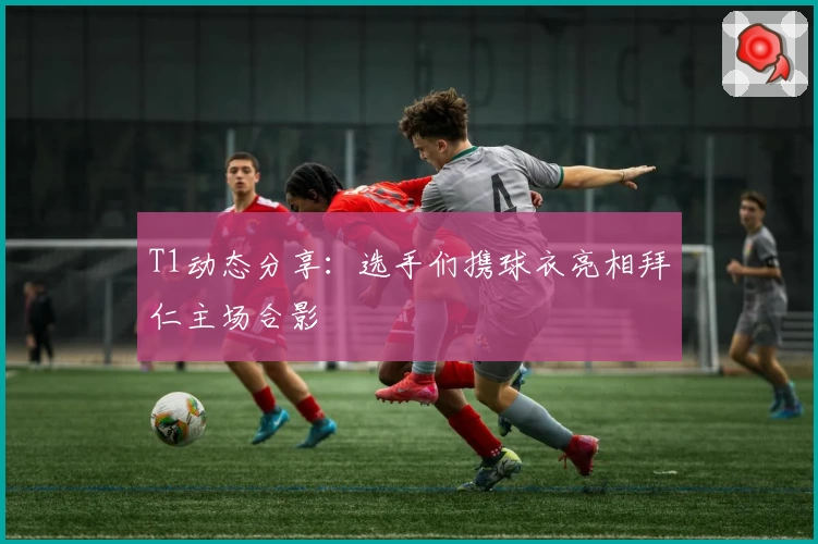 T1动态分享：选手们携球衣亮相拜仁主场合影