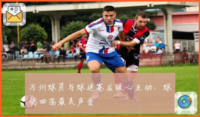 万州球员与球迷赛后暖心互动，球场回荡最美声音